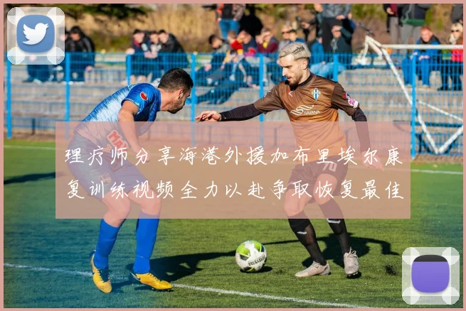 理疗师分享海港外援加布里埃尔康复训练视频全力以赴争取恢复最佳状态