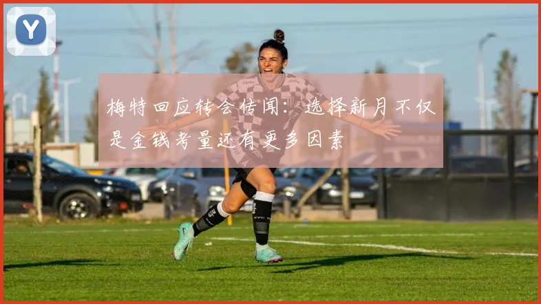 梅特回应转会传闻：选择新月不仅是金钱考量还有更多因素