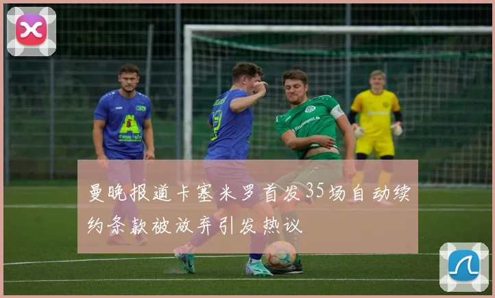 曼晚报道卡塞米罗首发35场自动续约条款被放弃引发热议