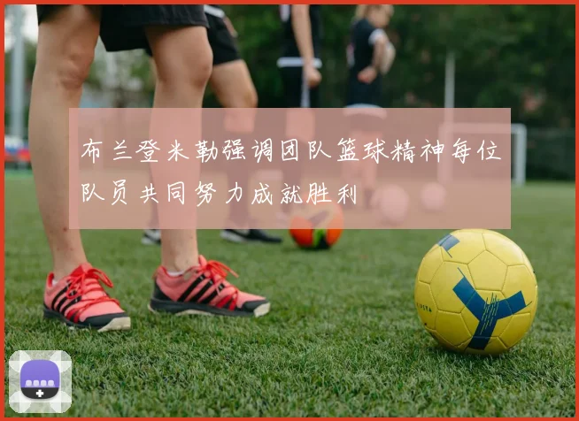 布兰登米勒强调团队篮球精神每位队员共同努力成就胜利