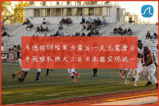 韦德称08绿军为最后一支无需磨合夺冠球队热火三巨头未能实现这一目标