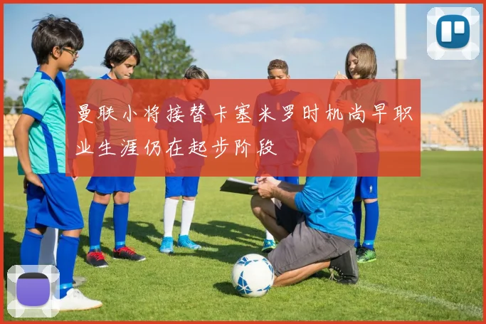 曼联小将接替卡塞米罗时机尚早职业生涯仍在起步阶段