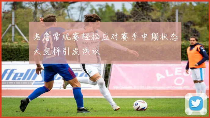 老詹常规赛轻松应对赛季中期状态大变样引发热议