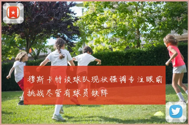 穆斯卡特谈球队现状强调专注眼前挑战尽管有球员缺阵