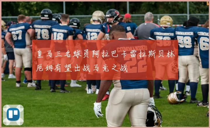 皇马三名球员阿拉巴卡雷拉斯贝林厄姆有望出战马竞之战