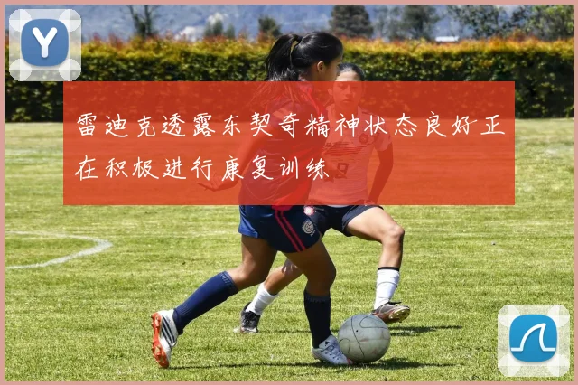 雷迪克透露东契奇精神状态良好正在积极进行康复训练