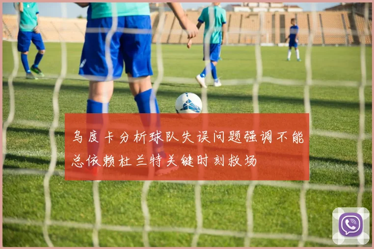 乌度卡分析球队失误问题强调不能总依赖杜兰特关键时刻救场