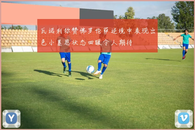 瓦诺利称赞佛罗伦萨逆境中表现出色小基恩状态回暖令人期待