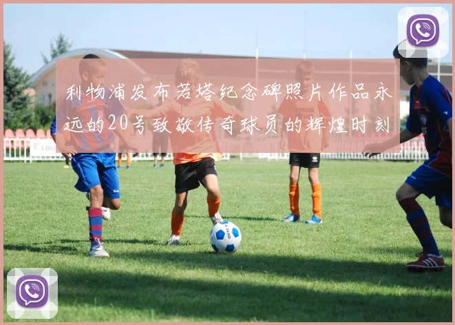 利物浦发布若塔纪念碑照片作品永远的20号致敬传奇球员的辉煌时刻