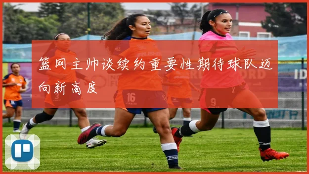 篮网主帅谈续约重要性期待球队迈向新高度