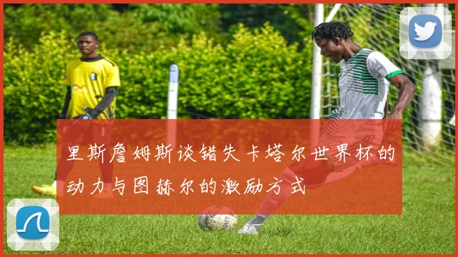 里斯詹姆斯谈错失卡塔尔世界杯的动力与图赫尔的激励方式