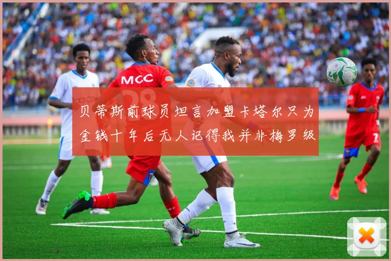 贝蒂斯前球员坦言加盟卡塔尔只为金钱十年后无人记得我并非梅罗级别