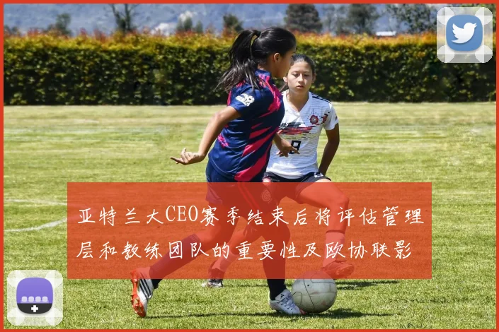 亚特兰大CEO赛季结束后将评估管理层和教练团队的重要性及欧协联影响