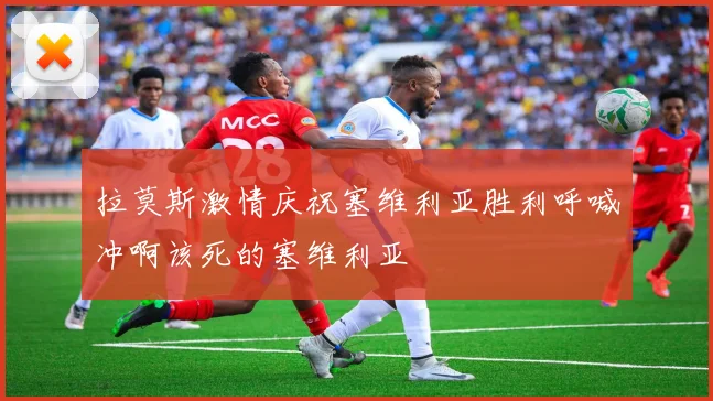 拉莫斯激情庆祝塞维利亚胜利呼喊冲啊该死的塞维利亚