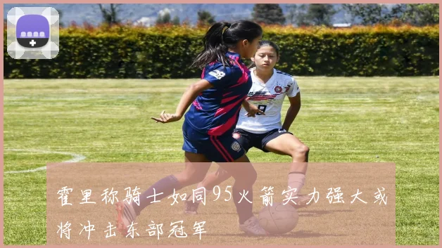 霍里称骑士如同95火箭实力强大或将冲击东部冠军