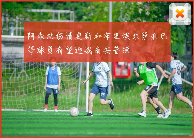 阿森纳伤情更新加布里埃尔萨利巴等球员有望迎战南安普顿