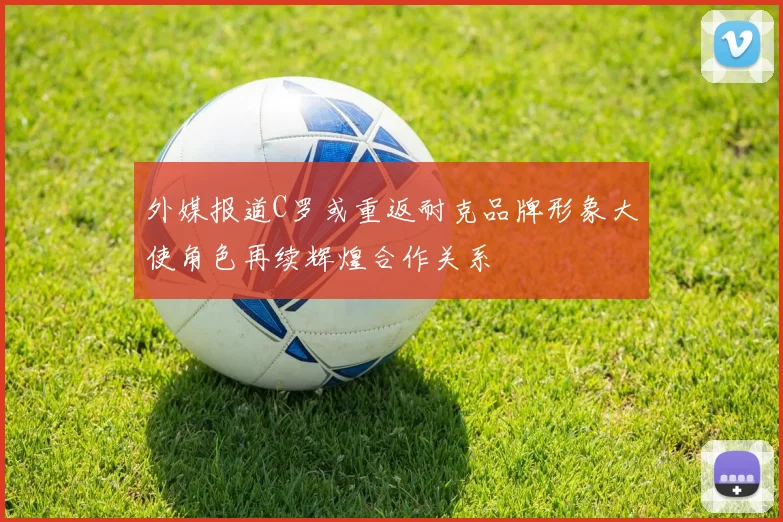 外媒报道C罗或重返耐克品牌形象大使角色再续辉煌合作关系