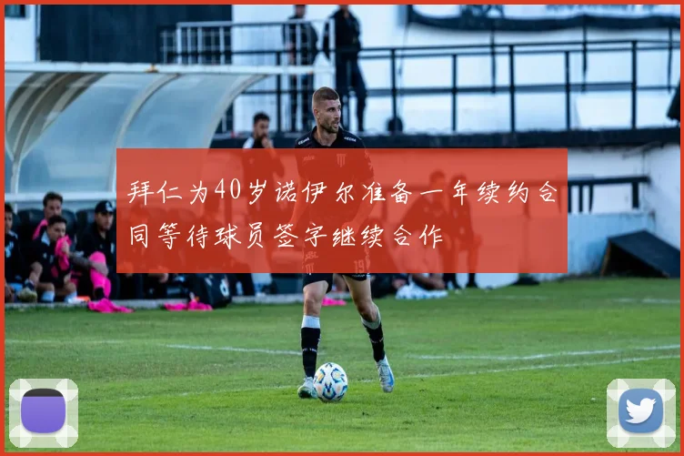 拜仁为40岁诺伊尔准备一年续约合同等待球员签字继续合作