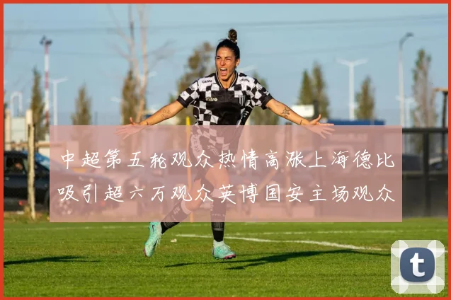 中超第五轮观众热情高涨上海德比吸引超六万观众英博国安主场观众超五万