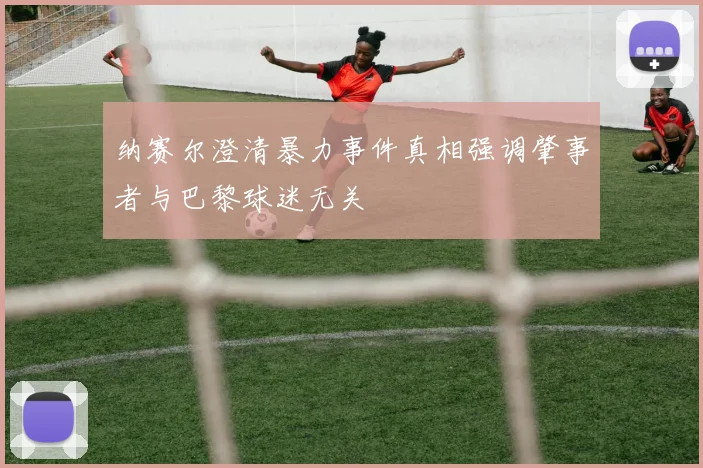 纳赛尔澄清暴力事件真相强调肇事者与巴黎球迷无关